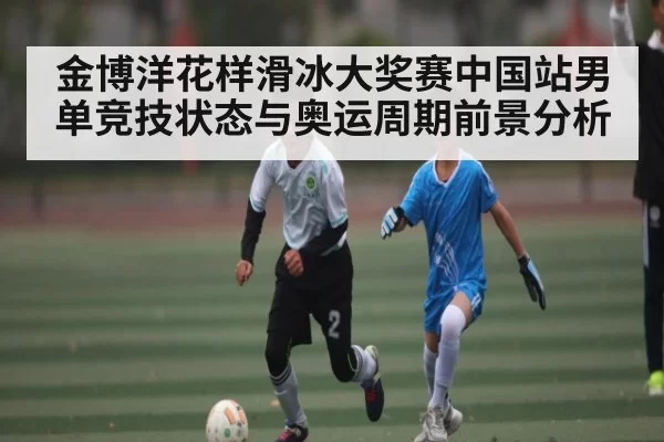 金博洋花样滑冰大奖赛中国站男单竞技状态与奥运周期前景分析